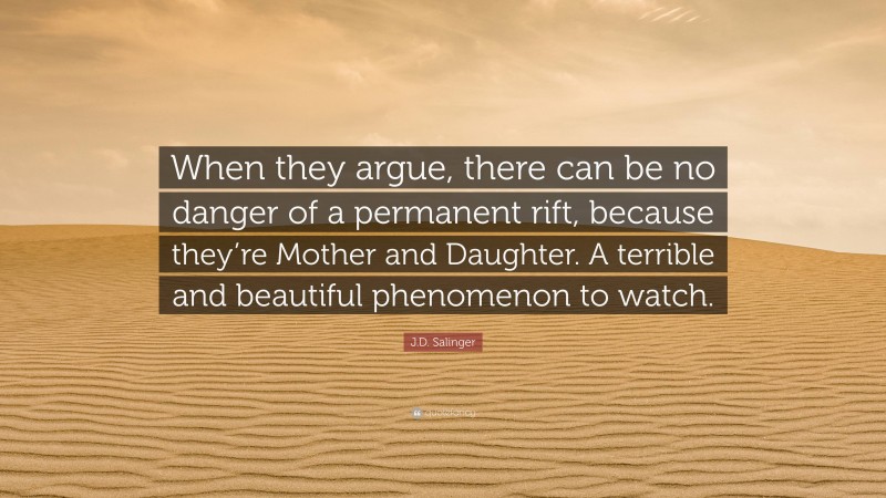 J.D. Salinger Quote: “When they argue, there can be no danger of a permanent rift, because they’re Mother and Daughter. A terrible and beautiful phenomenon to watch.”