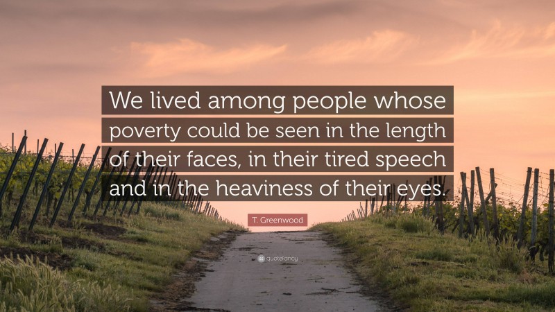 T. Greenwood Quote: “We lived among people whose poverty could be seen in the length of their faces, in their tired speech and in the heaviness of their eyes.”