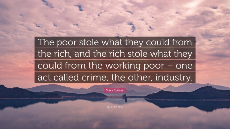 Mary Gabriel Quote: “The poor stole what they could from the rich, and the rich stole what they could from the working poor – one act called crime, the other, industry.”