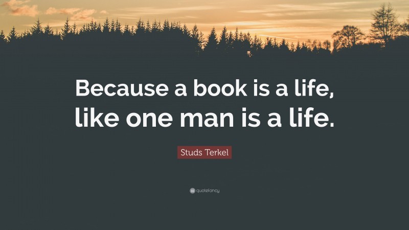 Studs Terkel Quote: “Because a book is a life, like one man is a life.”