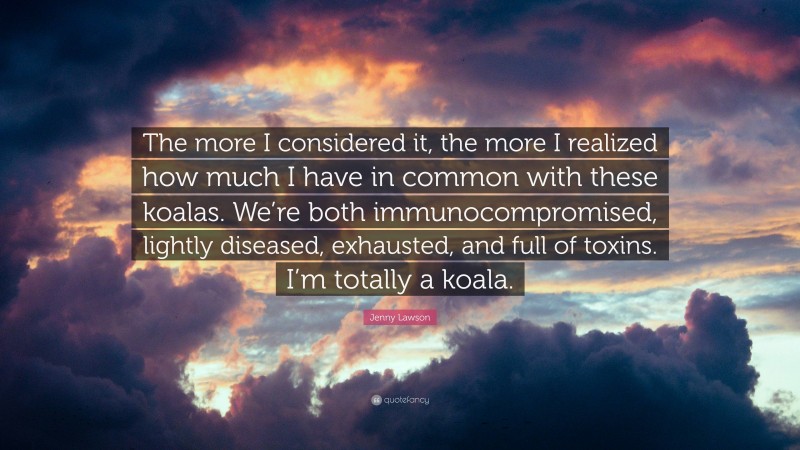Jenny Lawson Quote: “The more I considered it, the more I realized how much I have in common with these koalas. We’re both immunocompromised, lightly diseased, exhausted, and full of toxins. I’m totally a koala.”