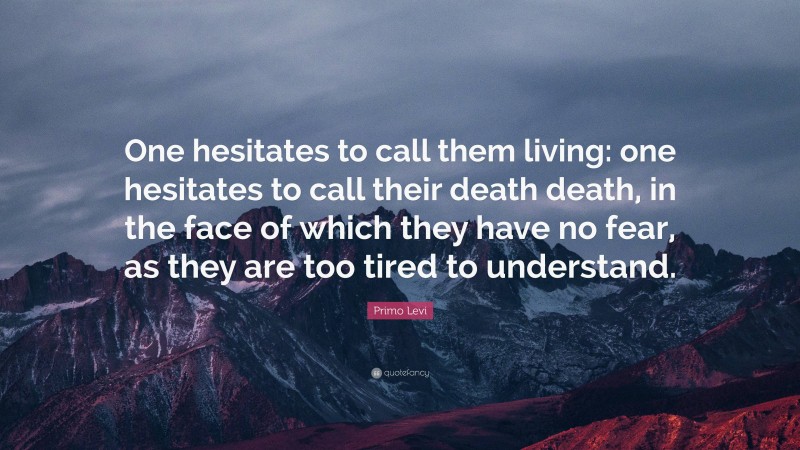 Primo Levi Quote: “One hesitates to call them living: one hesitates to call their death death, in the face of which they have no fear, as they are too tired to understand.”