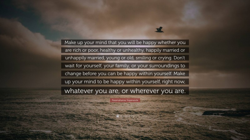 Paramahansa Yogananda Quote: “Make up your mind that you will be happy whether you are rich or poor, healthy or unhealthy, happily married or unhappily married, young or old, smiling or crying. Don’t wait for yourself, your family, or your surroundings to change before you can be happy within yourself. Make up your mind to be happy within yourself, right now, whatever you are, or wherever you are.”