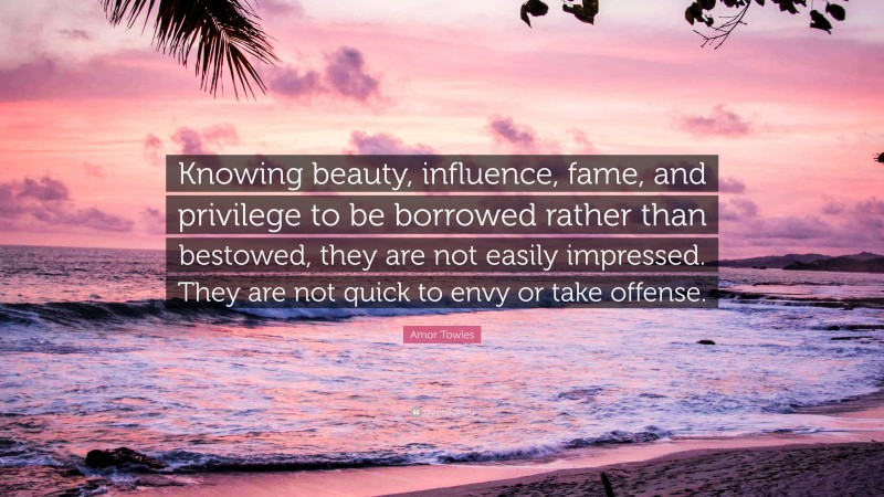 Amor Towles Quote: “Knowing beauty, influence, fame, and privilege to be borrowed rather than bestowed, they are not easily impressed. They are not quick to envy or take offense.”