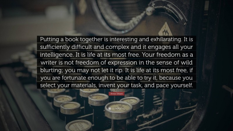 Annie Dillard Quote: “Putting a book together is interesting and exhilarating. It is sufficiently difficult and complex and it engages all your intelligence. It is life at its most free. Your freedom as a writer is not freedom of expression in the sense of wild blurting; you may not let it rip. It is life at its most free, if you are fortunate enough to be able to try it, because you select your materials, invent your task, and pace yourself.”