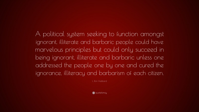 L. Ron Hubbard Quote: “A political system seeking to function amongst ignorant, illiterate and barbaric people could have marvelous principles but could only succeed in being ignorant, illiterate and barbaric unless one addressed the people one by one and cured the ignorance, illiteracy and barbarism of each citizen.”