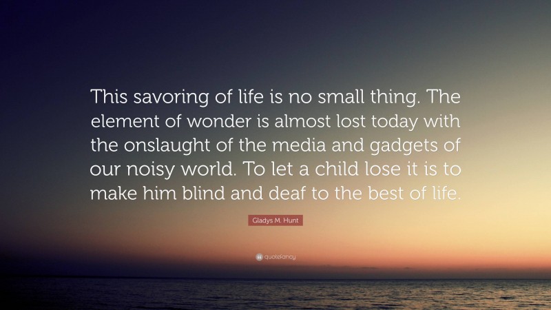 Gladys M. Hunt Quote: “This savoring of life is no small thing. The element of wonder is almost lost today with the onslaught of the media and gadgets of our noisy world. To let a child lose it is to make him blind and deaf to the best of life.”