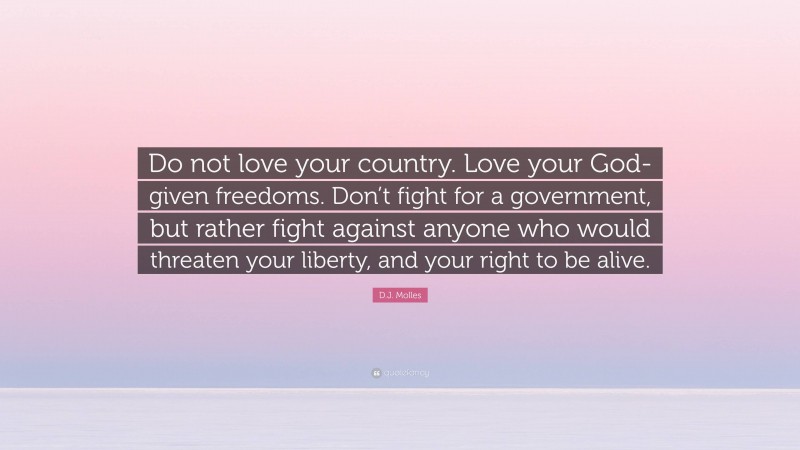 D.J. Molles Quote: “Do not love your country. Love your God-given freedoms. Don’t fight for a government, but rather fight against anyone who would threaten your liberty, and your right to be alive.”