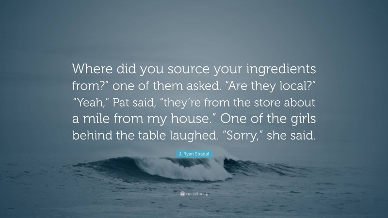 J. Ryan Stradal Quote: “Where did you source your ingredients from?” one of them asked. “Are they local?” “Yeah,” Pat said, “they’re from the store about a mile from my house.” One of the girls behind the table laughed. “Sorry,” she said.”