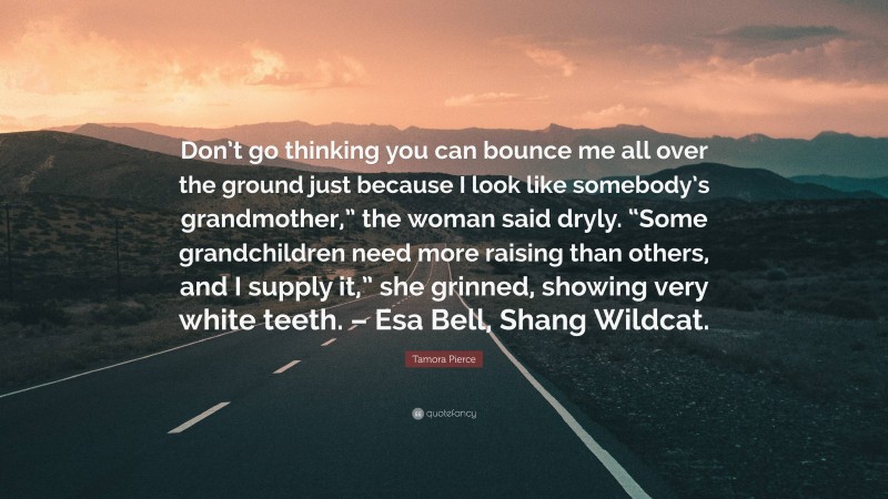 Tamora Pierce Quote: “Don’t go thinking you can bounce me all over the ground just because I look like somebody’s grandmother,” the woman said dryly. “Some grandchildren need more raising than others, and I supply it,” she grinned, showing very white teeth. – Esa Bell, Shang Wildcat.”