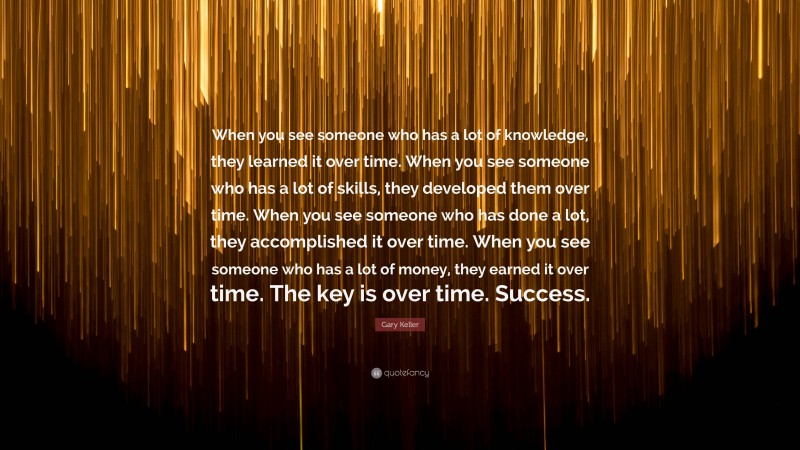 Gary Keller Quote: “When you see someone who has a lot of knowledge, they learned it over time. When you see someone who has a lot of skills, they developed them over time. When you see someone who has done a lot, they accomplished it over time. When you see someone who has a lot of money, they earned it over time. The key is over time. Success.”