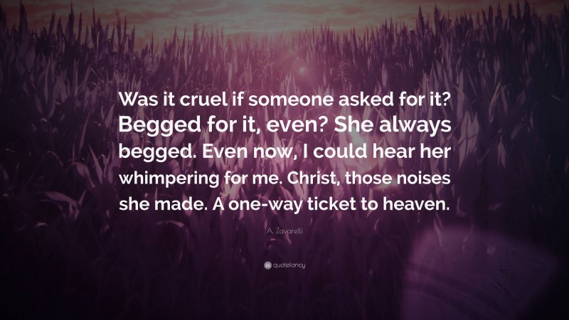 A. Zavarelli Quote: “Was it cruel if someone asked for it? Begged for it, even? She always begged. Even now, I could hear her whimpering for me. Christ, those noises she made. A one-way ticket to heaven.”
