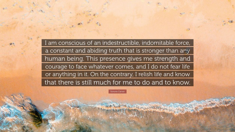 Sonora Carver Quote: “I am conscious of an indestructible, indomitable force, a constant and abiding truth that is stronger than any human being. This presence gives me strength and courage to face whatever comes, and I do not fear life or anything in it. On the contrary, I relish life and know that there is still much for me to do and to know.”