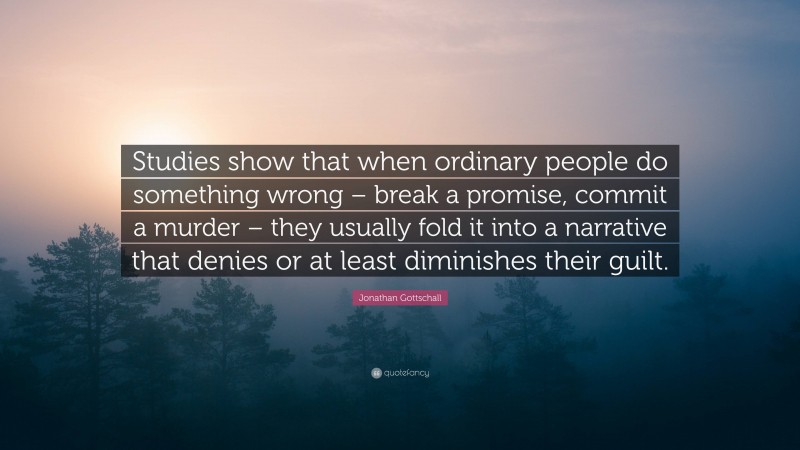 Jonathan Gottschall Quote: “Studies show that when ordinary people do something wrong – break a promise, commit a murder – they usually fold it into a narrative that denies or at least diminishes their guilt.”