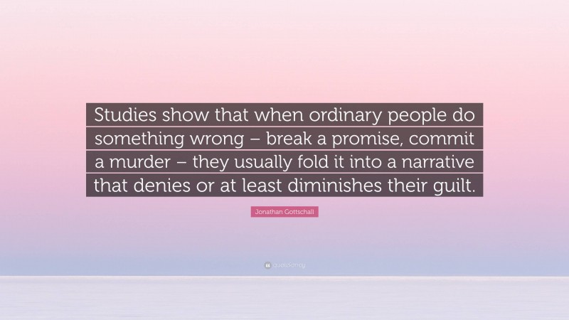 Jonathan Gottschall Quote: “Studies show that when ordinary people do something wrong – break a promise, commit a murder – they usually fold it into a narrative that denies or at least diminishes their guilt.”