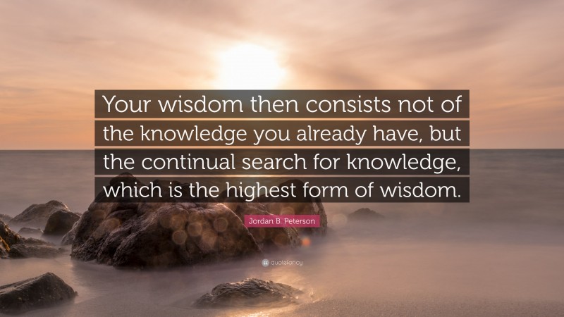Jordan B. Peterson Quote: “Your wisdom then consists not of the knowledge you already have, but the continual search for knowledge, which is the highest form of wisdom.”