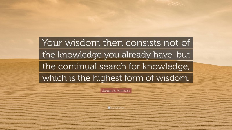Jordan B. Peterson Quote: “Your wisdom then consists not of the knowledge you already have, but the continual search for knowledge, which is the highest form of wisdom.”