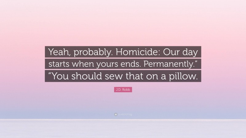 J.D. Robb Quote: “Yeah, probably. Homicide: Our day starts when yours ends. Permanently.” “You should sew that on a pillow.”