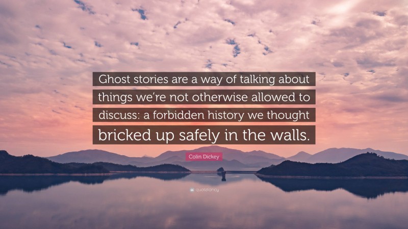 Colin Dickey Quote: “Ghost stories are a way of talking about things we’re not otherwise allowed to discuss: a forbidden history we thought bricked up safely in the walls.”