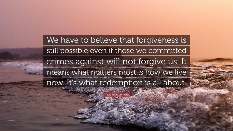 Heather Anastasiu Quote: “We have to believe that forgiveness is still possible even if those we committed crimes against will not forgive us. It means what matters most is how we live now. It’s what redemption is all about.”