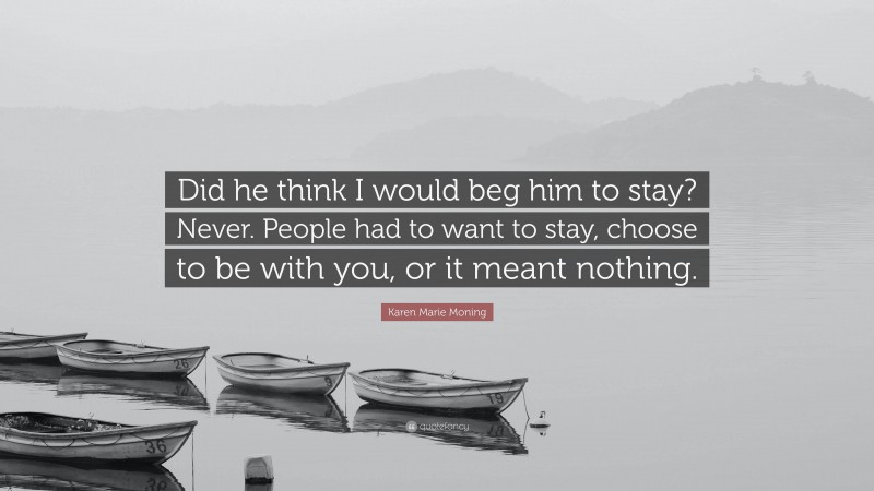 Karen Marie Moning Quote: “Did he think I would beg him to stay? Never. People had to want to stay, choose to be with you, or it meant nothing.”
