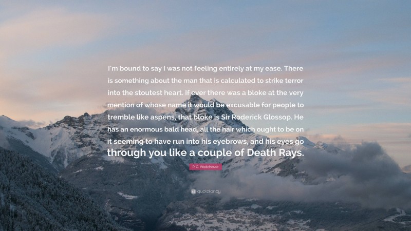 P. G. Wodehouse Quote: “I’m bound to say I was not feeling entirely at my ease. There is something about the man that is calculated to strike terror into the stoutest heart. If ever there was a bloke at the very mention of whose name it would be excusable for people to tremble like aspens, that bloke is Sir Roderick Glossop. He has an enormous bald head, all the hair which ought to be on it seeming to have run into his eyebrows, and his eyes go through you like a couple of Death Rays.”