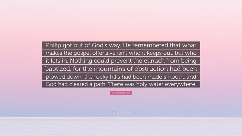 Rachel Held Evans Quote: “Philip got out of God’s way. He remembered that what makes the gospel offensive isn’t who it keeps out, but who it lets in. Nothing could prevent the eunuch from being baptized, for the mountains of obstruction had been plowed down, the rocky hills had been made smooth, and God had cleared a path. There was holy water everywhere.”