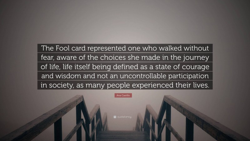 Ana Castillo Quote: “The Fool card represented one who walked without fear, aware of the choices she made in the journey of life, life itself being defined as a state of courage and wisdom and not an uncontrollable participation in society, as many people experienced their lives.”