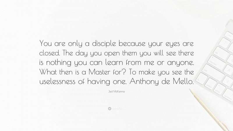 Jed McKenna Quote: “You are only a disciple because your eyes are closed. The day you open them you will see there is nothing you can learn from me or anyone. What then is a Master for? To make you see the uselessness of having one. Anthony de Mello.”