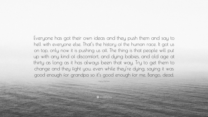 Harry Harrison Quote: “Everyone has got their own ideas and they push them and say to hell with everyone else. That’s the history of the human race. It got us on top, only now it is pushing us off. The thing is that people will put up with any kind of discomfort, and dying babies, and old age at thirty as long as it has always been that way. Try to get them to change and they fight you, even while they’re dying, saying it was good enough for grandpa so it’s good enough for me. Bango, dead.”