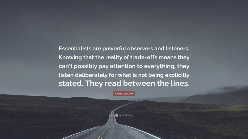 Greg McKeown Quote: “Essentialists are powerful observers and listeners. Knowing that the reality of trade-offs means they can’t possibly pay attention to everything, they listen deliberately for what is not being explicitly stated. They read between the lines.”