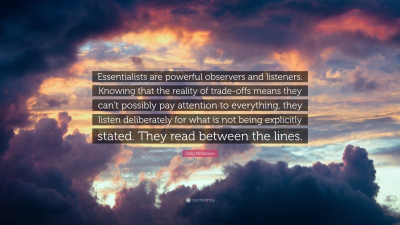 Greg McKeown Quote: “Essentialists are powerful observers and listeners. Knowing that the reality of trade-offs means they can’t possibly pay attention to everything, they listen deliberately for what is not being explicitly stated. They read between the lines.”