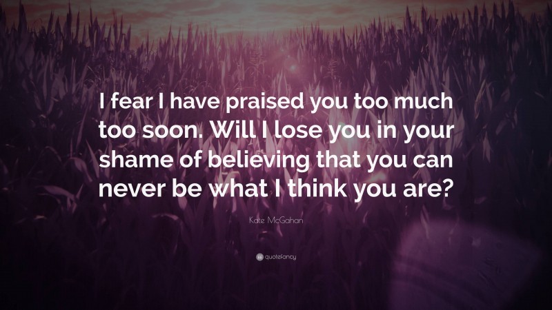 Kate McGahan Quote: “I fear I have praised you too much too soon. Will I lose you in your shame of believing that you can never be what I think you are?”