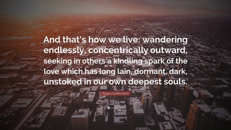 Jordan Sonnenblick Quote: “And that’s how we live: wandering endlessly, concentrically outward, seeking in others a kindling spark of the love which has long lain, dormant, dark, unstoked in our own deepest souls.”