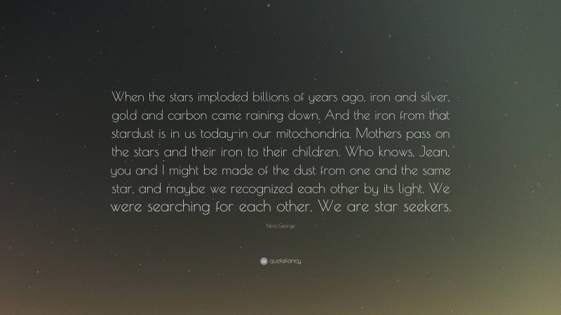 Nina George Quote: “When the stars imploded billions of years ago, iron and silver, gold and carbon came raining down. And the iron from that stardust is in us today-in our mitochondria. Mothers pass on the stars and their iron to their children. Who knows, Jean, you and I might be made of the dust from one and the same star, and maybe we recognized each other by its light. We were searching for each other. We are star seekers.”