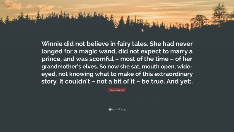 Natalie Babbitt Quote: “Winnie did not believe in fairy tales. She had never longed for a magic wand, did not expect to marry a prince, and was scornful – most of the time – of her grandmother’s elves. So now she sat, mouth open, wide-eyed, not knowing what to make of this extraordinary story. It couldn’t – not a bit of it – be true. And yet:.”