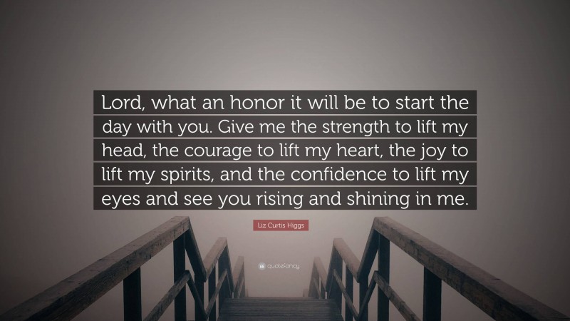 Liz Curtis Higgs Quote: “Lord, what an honor it will be to start the day with you. Give me the strength to lift my head, the courage to lift my heart, the joy to lift my spirits, and the confidence to lift my eyes and see you rising and shining in me.”