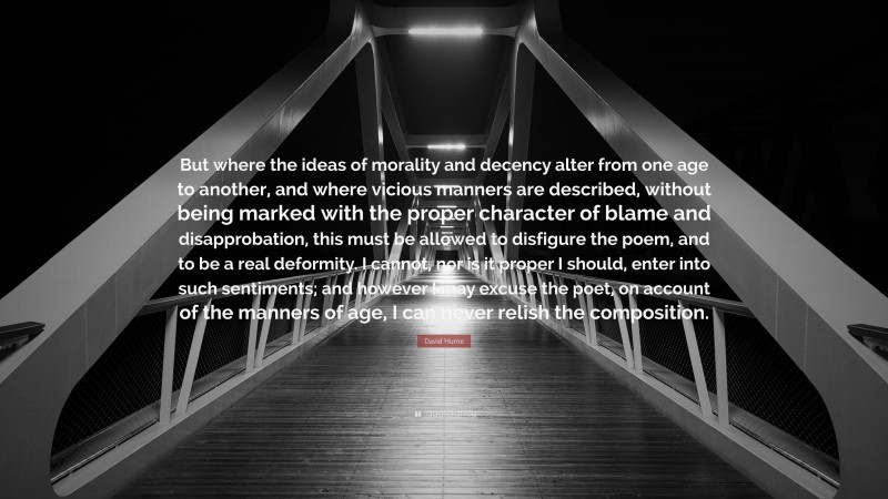 David Hume Quote: “But where the ideas of morality and decency alter from one age to another, and where vicious manners are described, without being marked with the proper character of blame and disapprobation, this must be allowed to disfigure the poem, and to be a real deformity. I cannot, nor is it proper I should, enter into such sentiments; and however I may excuse the poet, on account of the manners of age, I can never relish the composition.”