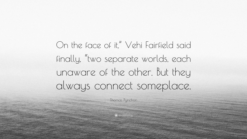 Thomas Pynchon Quote: “On the face of it,” Vehi Fairfield said finally, “two separate worlds, each unaware of the other. But they always connect someplace.”