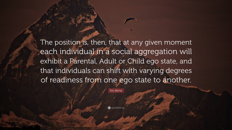 Eric Berne Quote: “The position is, then, that at any given moment each individual in a social aggregation will exhibit a Parental, Adult or Child ego state, and that individuals can shift with varying degrees of readiness from one ego state to another.”