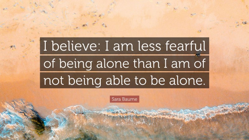 Sara Baume Quote: “I believe: I am less fearful of being alone than I am of not being able to be alone.”