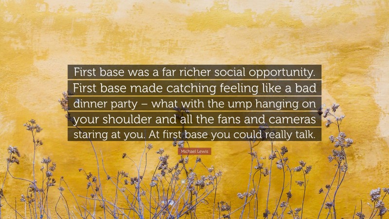 Michael Lewis Quote: “First base was a far richer social opportunity. First base made catching feeling like a bad dinner party – what with the ump hanging on your shoulder and all the fans and cameras staring at you. At first base you could really talk.”