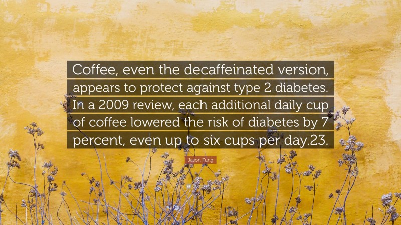 Jason Fung Quote: “Coffee, even the decaffeinated version, appears to protect against type 2 diabetes. In a 2009 review, each additional daily cup of coffee lowered the risk of diabetes by 7 percent, even up to six cups per day.23.”