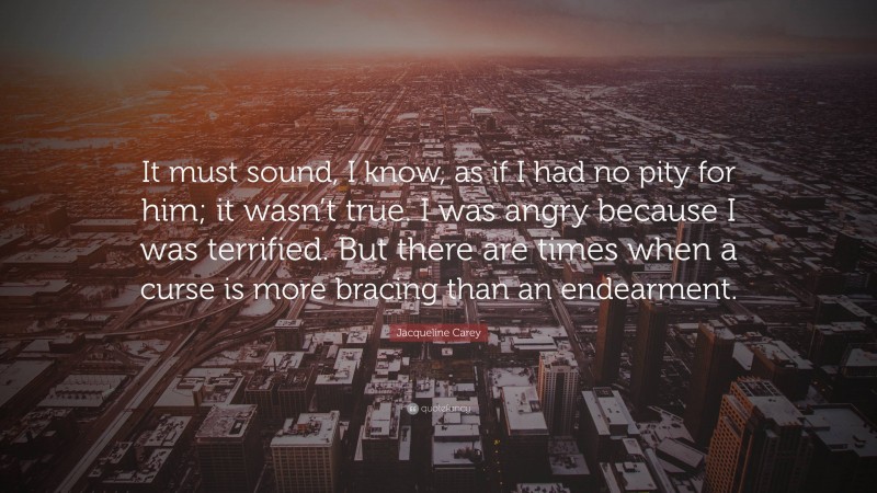 Jacqueline Carey Quote: “It must sound, I know, as if I had no pity for him; it wasn’t true. I was angry because I was terrified. But there are times when a curse is more bracing than an endearment.”