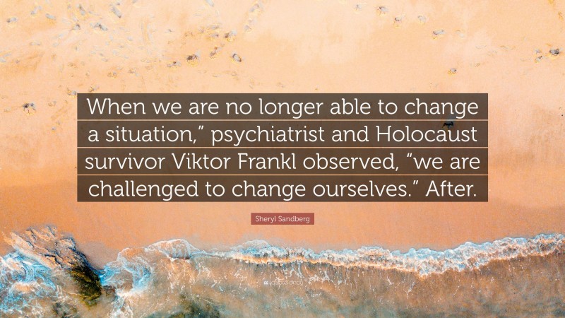 Sheryl Sandberg Quote: “When we are no longer able to change a situation,” psychiatrist and Holocaust survivor Viktor Frankl observed, “we are challenged to change ourselves.” After.”