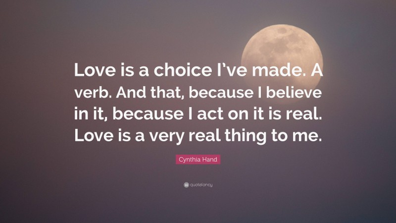 Cynthia Hand Quote: “Love is a choice I’ve made. A verb. And that, because I believe in it, because I act on it is real. Love is a very real thing to me.”