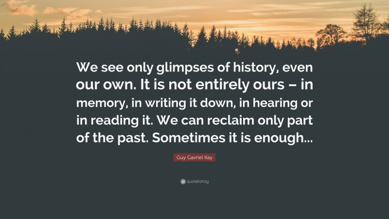 Guy Gavriel Kay Quote: “We see only glimpses of history, even our own. It is not entirely ours – in memory, in writing it down, in hearing or in reading it. We can reclaim only part of the past. Sometimes it is enough...”