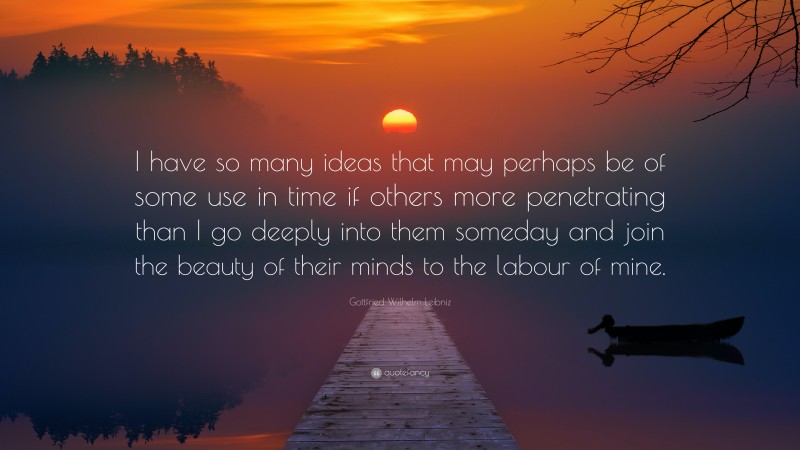 Gottfried Wilhelm Leibniz Quote: “I have so many ideas that may perhaps be of some use in time if others more penetrating than I go deeply into them someday and join the beauty of their minds to the labour of mine.”