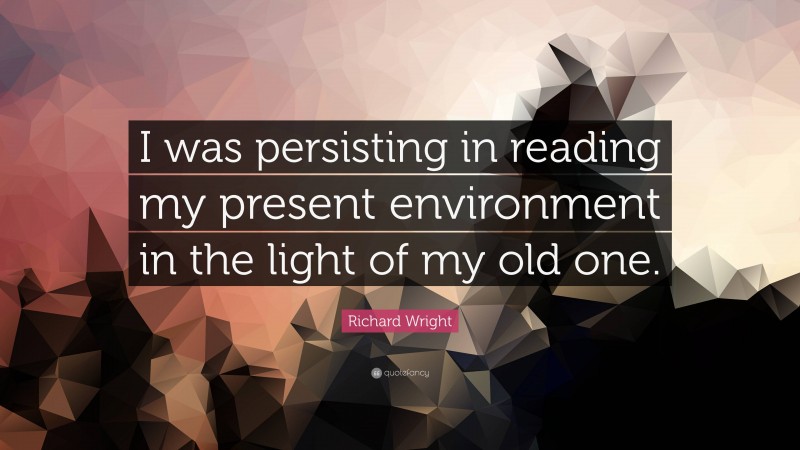 Richard Wright Quote: “I was persisting in reading my present environment in the light of my old one.”