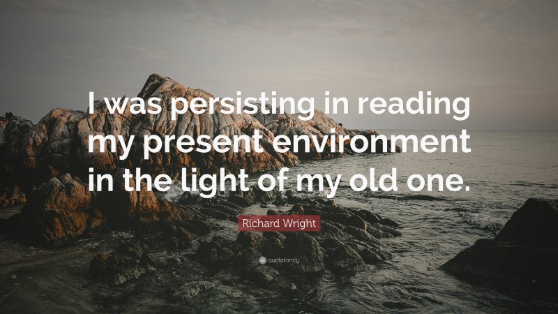 Richard Wright Quote: “I was persisting in reading my present environment in the light of my old one.”